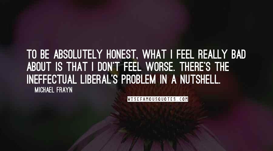 Michael Frayn quotes: To be absolutely honest, what I feel really bad about is that I don't feel worse. There's the ineffectual liberal's problem in a nutshell.
