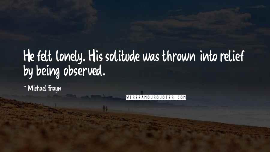 Michael Frayn quotes: He felt lonely. His solitude was thrown into relief by being observed.