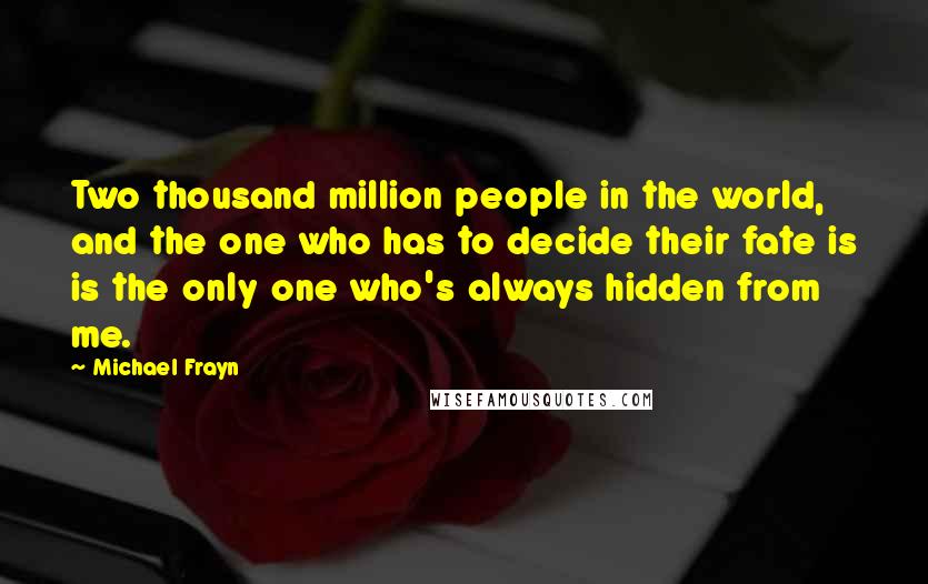 Michael Frayn quotes: Two thousand million people in the world, and the one who has to decide their fate is is the only one who's always hidden from me.