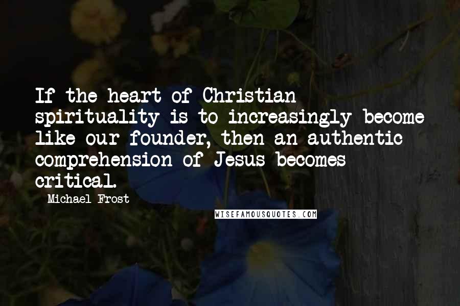 Michael Frost quotes: If the heart of Christian spirituality is to increasingly become like our founder, then an authentic comprehension of Jesus becomes critical. Michael Frost quotes: If the heart of Christian spirituality is to increasingly become like our founder, then an authentic comprehension of Jesus becomes critical.