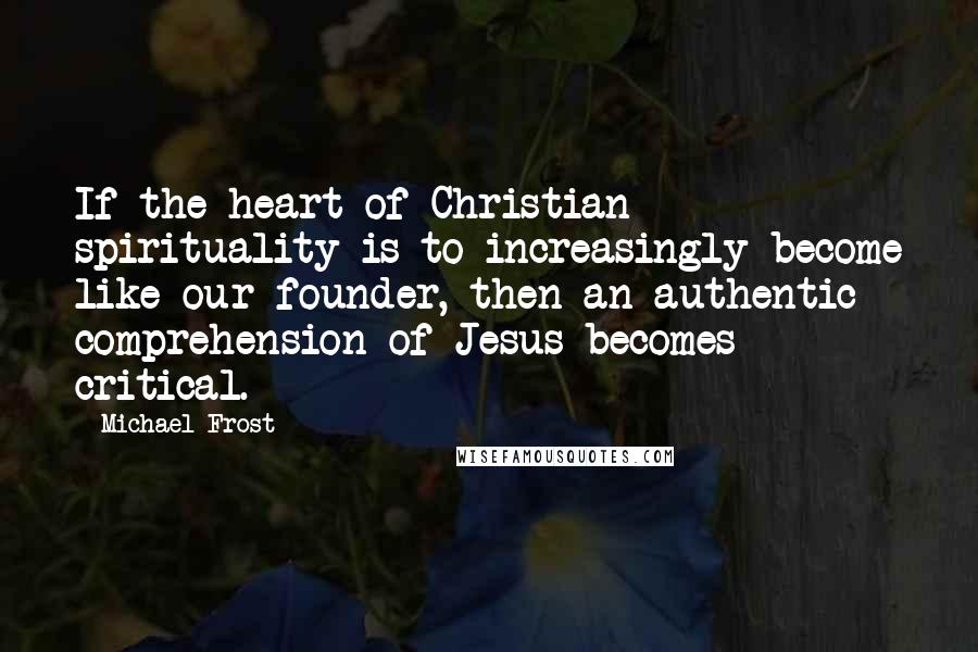 Michael Frost quotes: If the heart of Christian spirituality is to increasingly become like our founder, then an authentic comprehension of Jesus becomes critical.