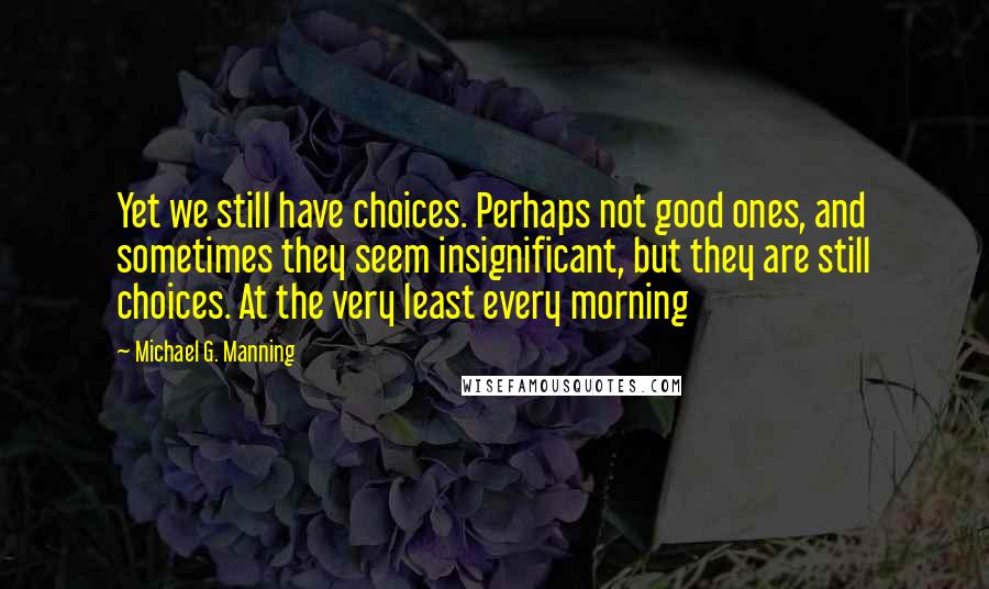 Michael G. Manning quotes: Yet we still have choices. Perhaps not good ones, and sometimes they seem insignificant, but they are still choices. At the very least every morning Michael G. Manning quotes: Yet we still have choices. Perhaps not good ones, and sometimes they seem insignificant, but they are still choices. At the very least every morning