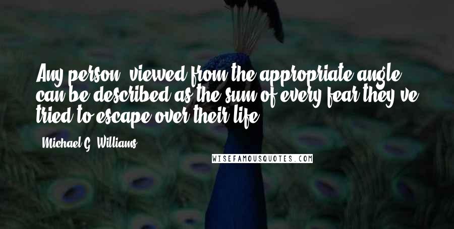 Michael G. Williams quotes: Any person, viewed from the appropriate angle, can be described as the sum of every fear they've tried to escape over their life.