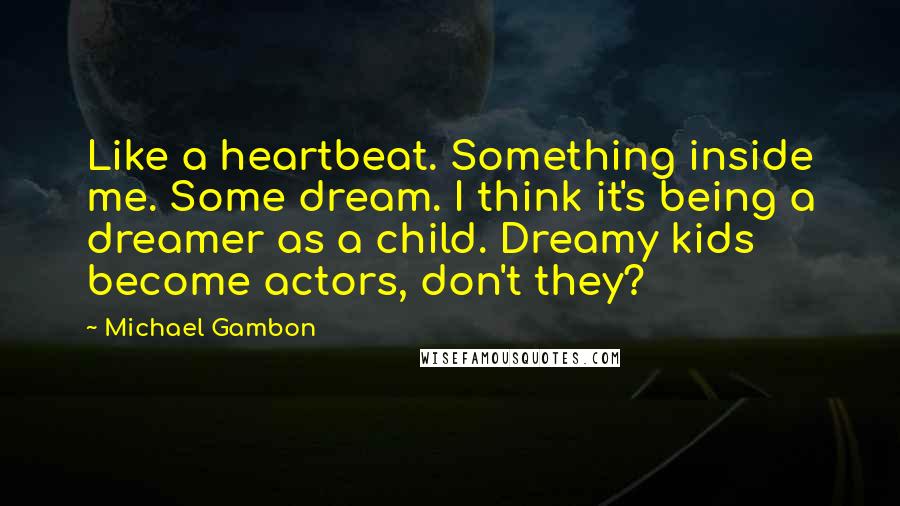 Michael Gambon quotes: Like a heartbeat. Something inside me. Some dream. I think it's being a dreamer as a child. Dreamy kids become actors, don't they? Michael Gambon quotes: Like a heartbeat. Something inside me. Some dream. I think it's being a dreamer as a child. Dreamy kids become actors, don't they?