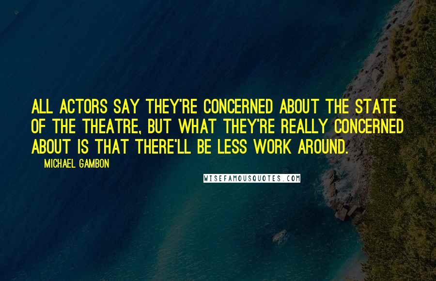 Michael Gambon quotes: All actors say they're concerned about the state of the theatre, but what they're really concerned about is that there'll be less work around.