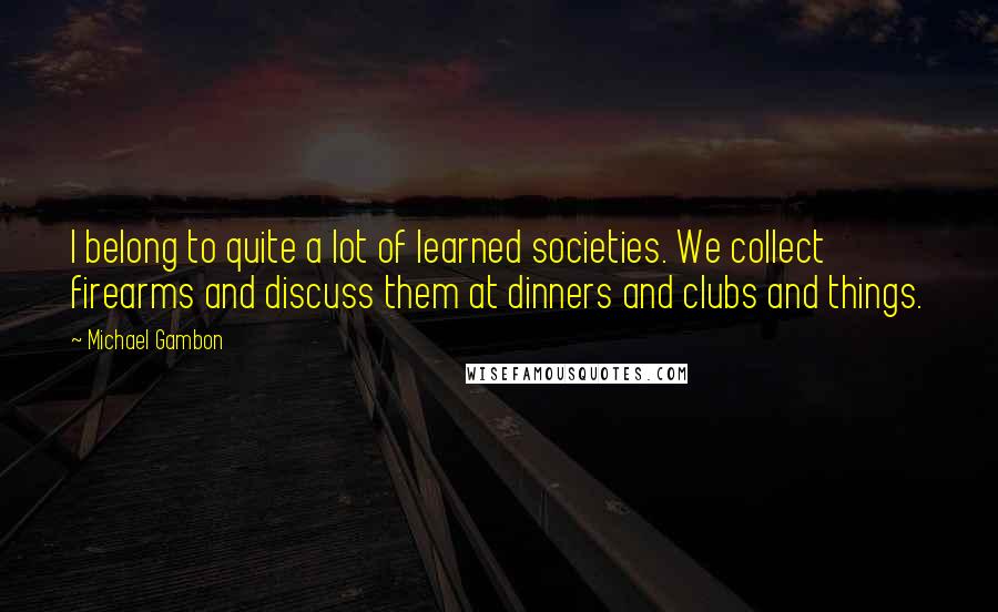 Michael Gambon quotes: I belong to quite a lot of learned societies. We collect firearms and discuss them at dinners and clubs and things.