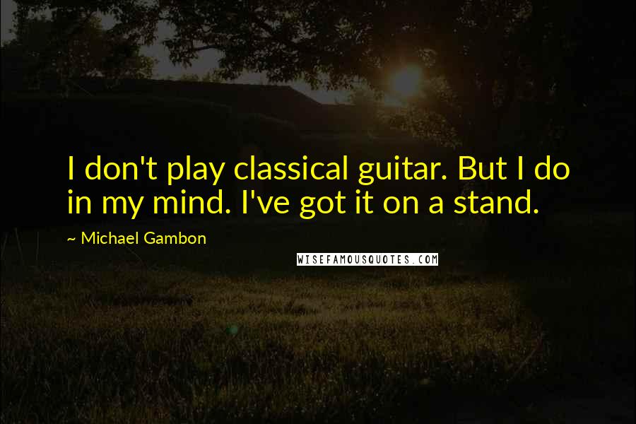 Michael Gambon quotes: I don't play classical guitar. But I do in my mind. I've got it on a stand.