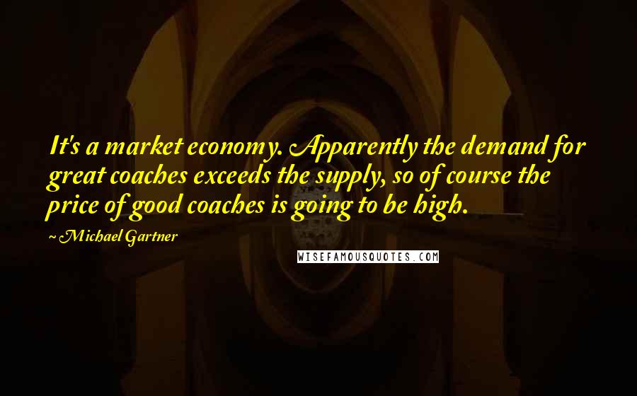 Michael Gartner quotes: It's a market economy. Apparently the demand for great coaches exceeds the supply, so of course the price of good coaches is going to be high.
