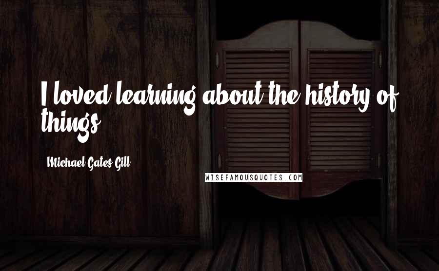 Michael Gates Gill quotes: I loved learning about the history of things