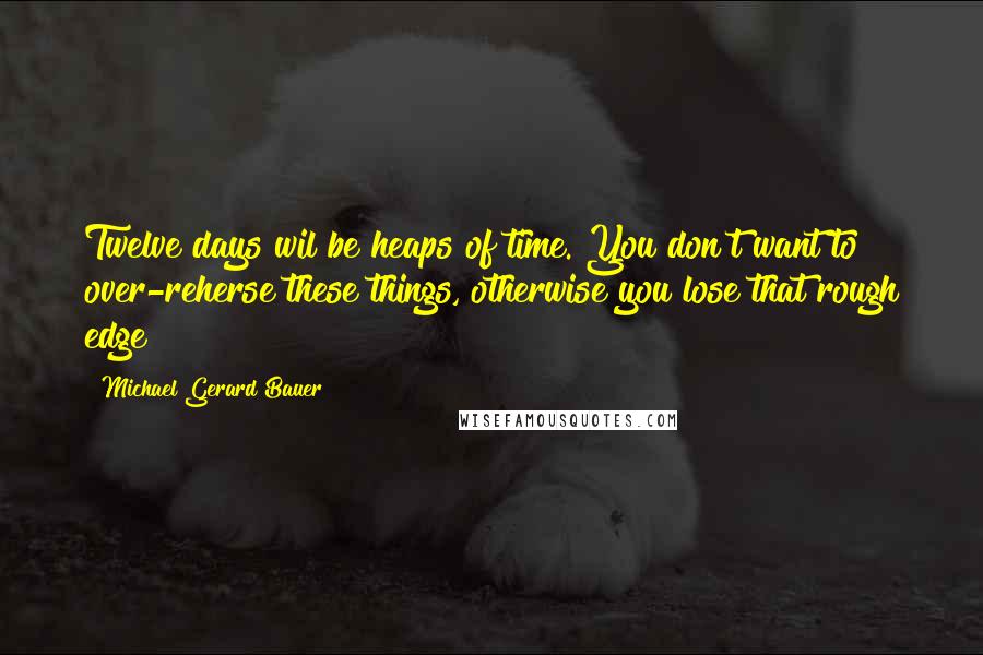 Michael Gerard Bauer quotes: Twelve days wil be heaps of time. You don't want to over-reherse these things, otherwise you lose that rough edge Michael Gerard Bauer quotes: Twelve days wil be heaps of time. You don't want to over-reherse these things, otherwise you lose that rough edge