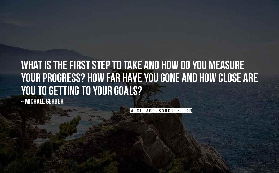Michael Gerber quotes: What is the first step to take and how do you measure your progress? How far have you gone and how close are you to getting to your goals?