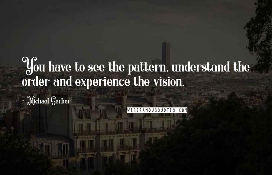Michael Gerber quotes: You have to see the pattern, understand the order and experience the vision.