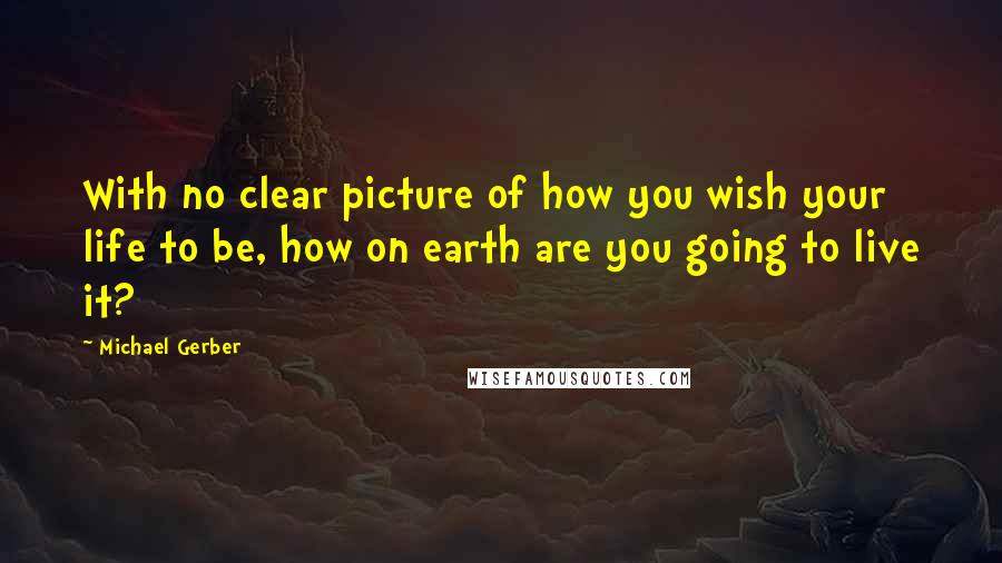 Michael Gerber quotes: With no clear picture of how you wish your life to be, how on earth are you going to live it?