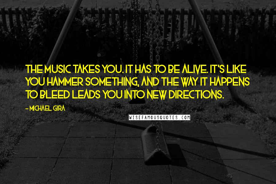 Michael Gira quotes: The music takes you. It has to be alive. It's like you hammer something, and the way it happens to bleed leads you into new directions.