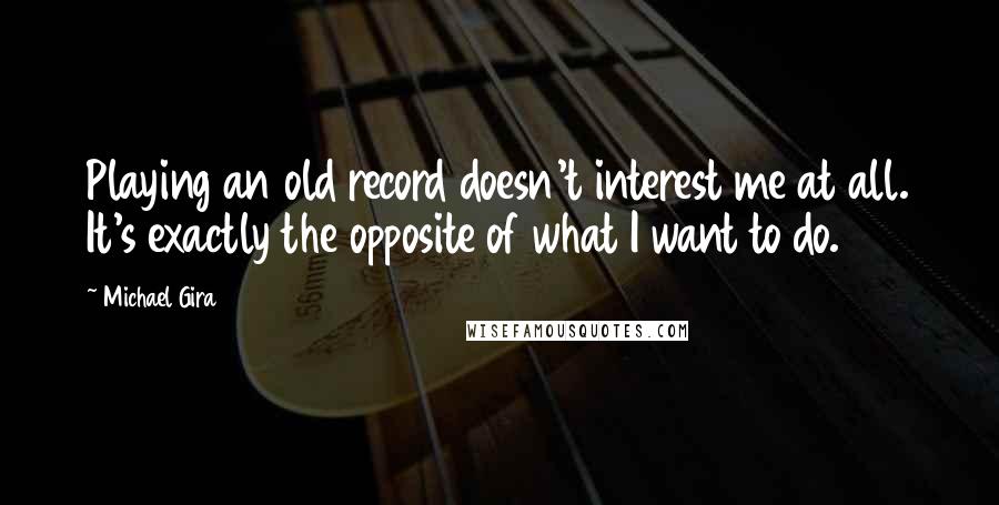 Michael Gira quotes: Playing an old record doesn't interest me at all. It's exactly the opposite of what I want to do.