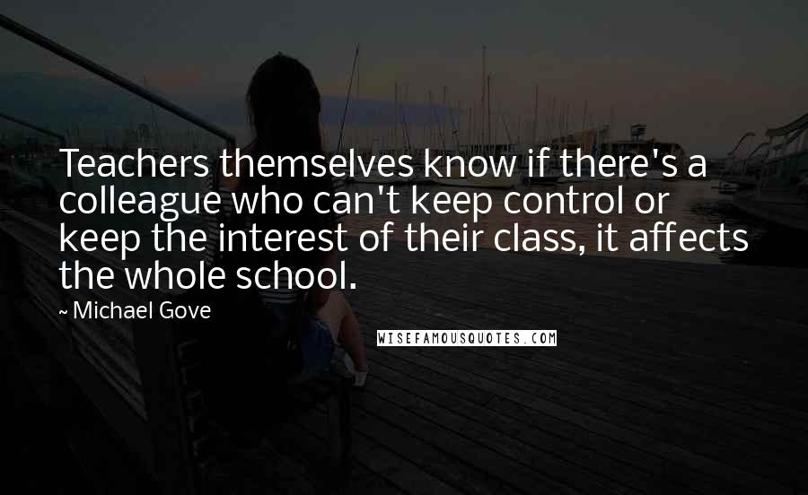 Michael Gove quotes: Teachers themselves know if there's a colleague who can't keep control or keep the interest of their class, it affects the whole school.