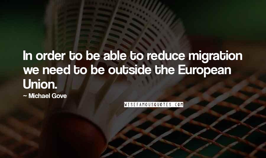 Michael Gove quotes: In order to be able to reduce migration we need to be outside the European Union.