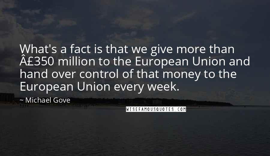 Michael Gove quotes: What's a fact is that we give more than Â£350 million to the European Union and hand over control of that money to the European Union every week.