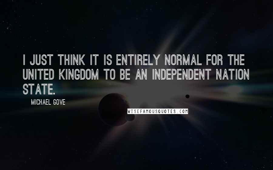 Michael Gove quotes: I just think it is entirely normal for the United Kingdom to be an independent nation state.