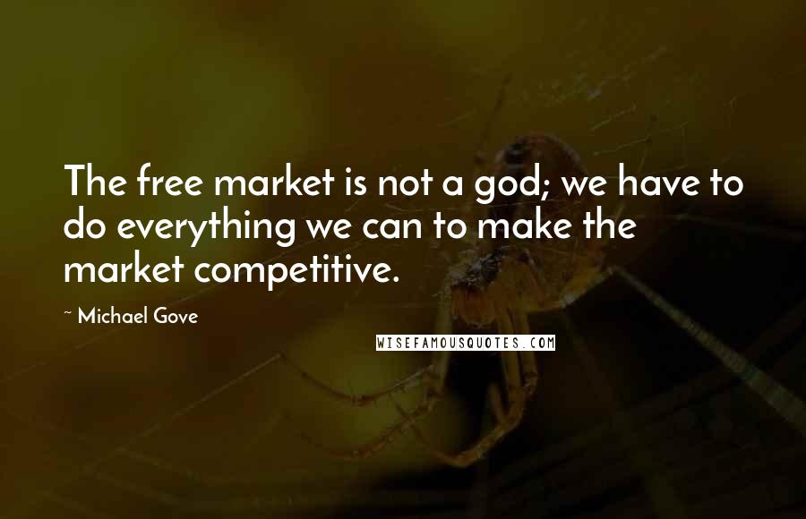 Michael Gove quotes: The free market is not a god; we have to do everything we can to make the market competitive.