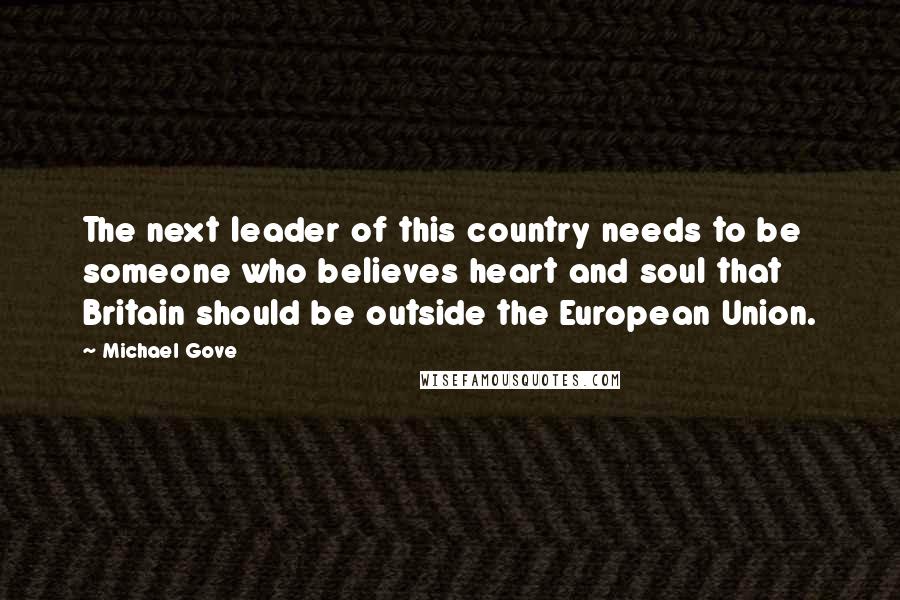 Michael Gove quotes: The next leader of this country needs to be someone who believes heart and soul that Britain should be outside the European Union.