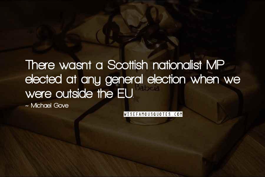 Michael Gove quotes: There wasn't a Scottish nationalist MP elected at any general election when we were outside the E.U.
