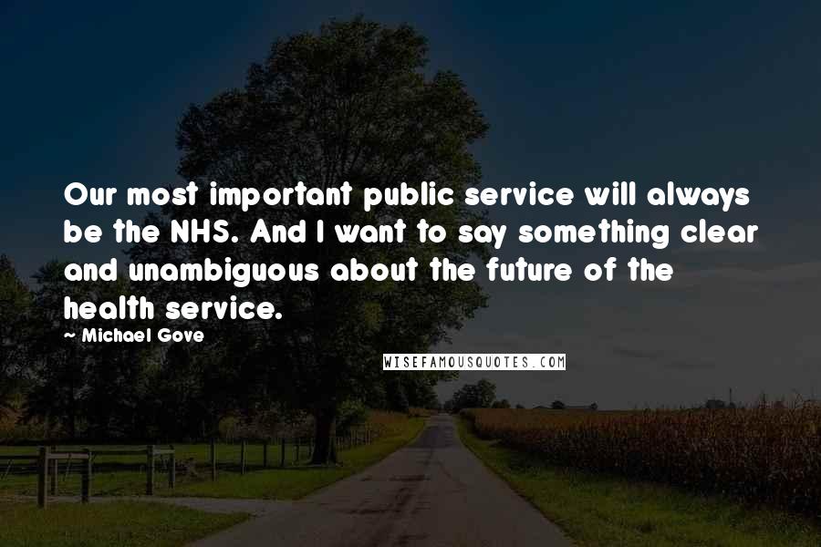 Michael Gove quotes: Our most important public service will always be the NHS. And I want to say something clear and unambiguous about the future of the health service.