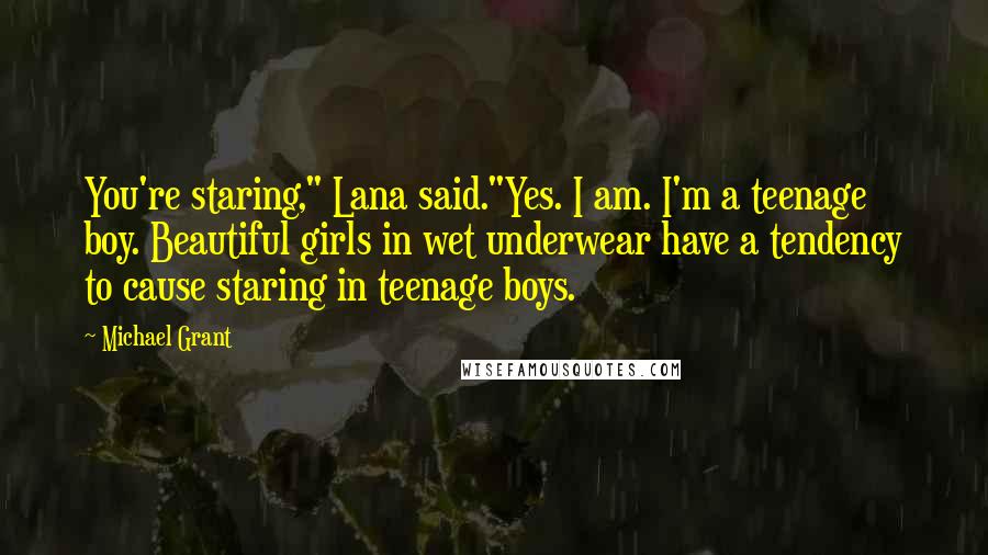 Michael Grant quotes: You're staring," Lana said."Yes. I am. I'm a teenage boy. Beautiful girls in wet underwear have a tendency to cause staring in teenage boys.