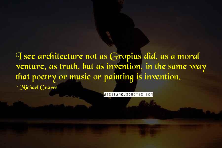 Michael Graves quotes: I see architecture not as Gropius did, as a moral venture, as truth, but as invention, in the same way that poetry or music or painting is invention.