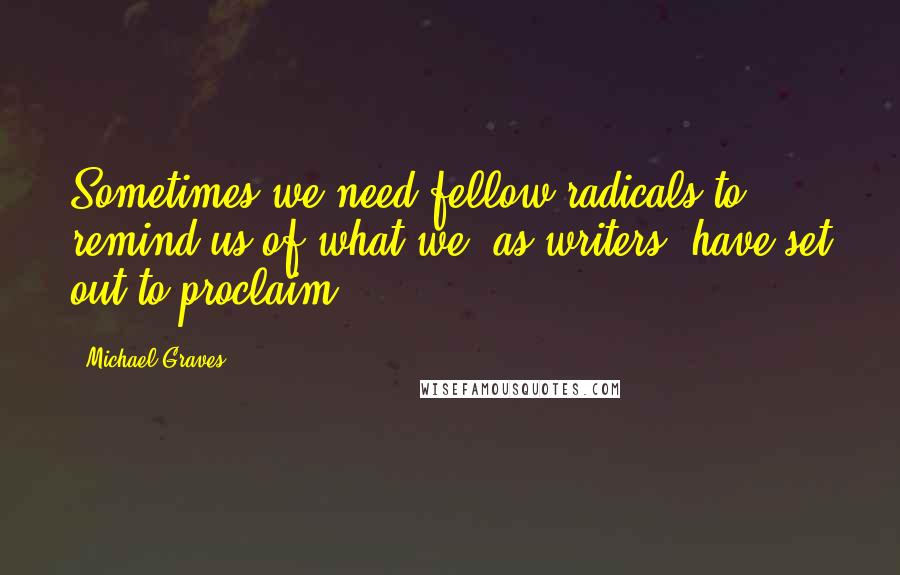 Michael Graves quotes: Sometimes we need fellow radicals to remind us of what we, as writers, have set out to proclaim.