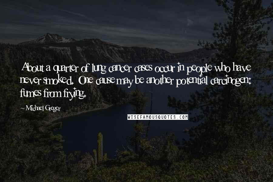 Michael Greger quotes: About a quarter of lung cancer cases occur in people who have never smoked. One cause may be another potential carcinogen: fumes from frying. Michael Greger quotes: About a quarter of lung cancer cases occur in people who have never smoked. One cause may be another potential carcinogen: fumes from frying.