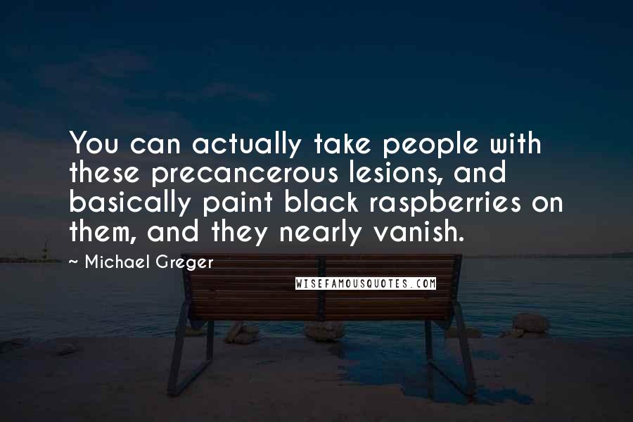 Michael Greger quotes: You can actually take people with these precancerous lesions, and basically paint black raspberries on them, and they nearly vanish. Michael Greger quotes: You can actually take people with these precancerous lesions, and basically paint black raspberries on them, and they nearly vanish.
