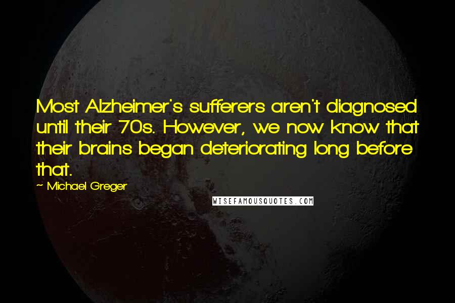 Michael Greger quotes: Most Alzheimer's sufferers aren't diagnosed until their 70s. However, we now know that their brains began deteriorating long before that.