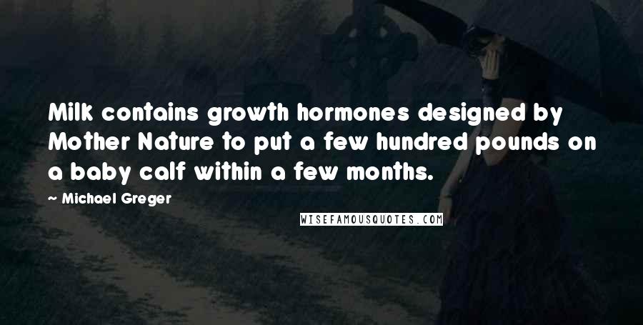 Michael Greger quotes: Milk contains growth hormones designed by Mother Nature to put a few hundred pounds on a baby calf within a few months. Michael Greger quotes: Milk contains growth hormones designed by Mother Nature to put a few hundred pounds on a baby calf within a few months.