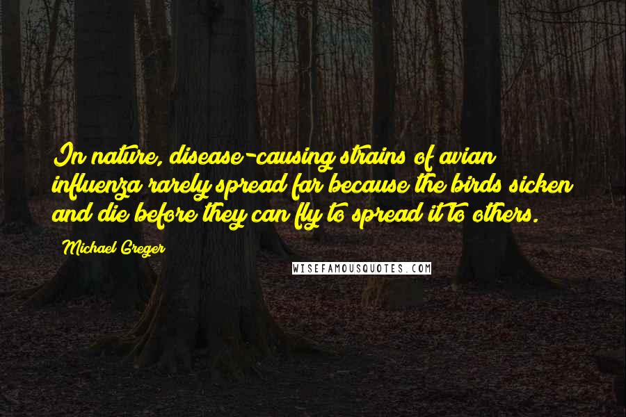 Michael Greger quotes: In nature, disease-causing strains of avian influenza rarely spread far because the birds sicken and die before they can fly to spread it to others.