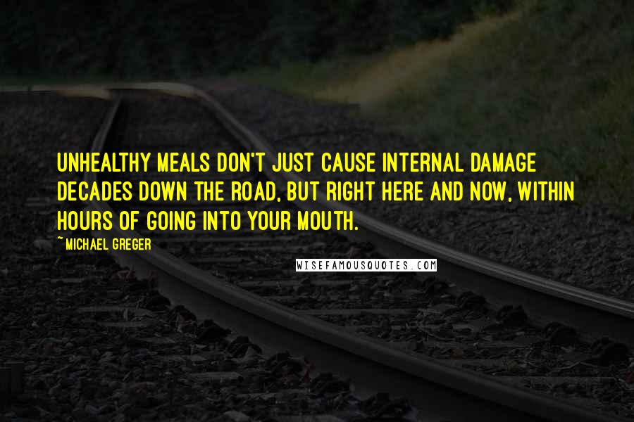Michael Greger quotes: Unhealthy meals don't just cause internal damage decades down the road, but right here and now, within hours of going into your mouth. Michael Greger quotes: Unhealthy meals don't just cause internal damage decades down the road, but right here and now, within hours of going into your mouth.