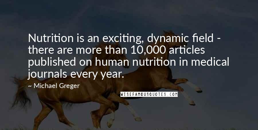 Michael Greger quotes: Nutrition is an exciting, dynamic field - there are more than 10,000 articles published on human nutrition in medical journals every year.