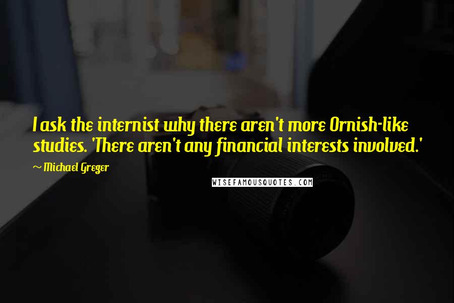 Michael Greger quotes: I ask the internist why there aren't more Ornish-like studies. 'There aren't any financial interests involved.'