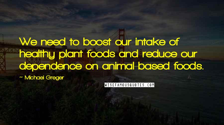 Michael Greger quotes: We need to boost our intake of healthy plant foods and reduce our dependence on animal-based foods.