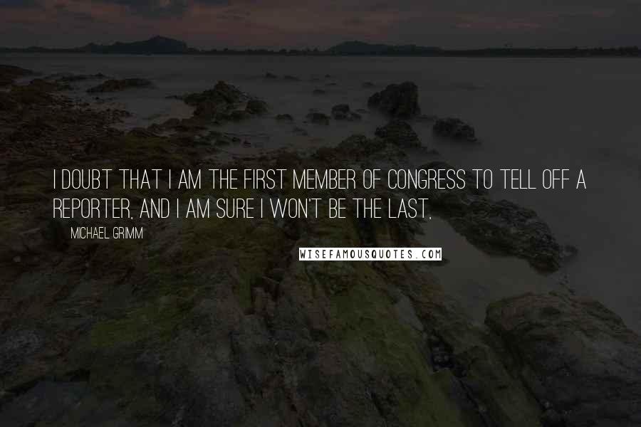 Michael Grimm quotes: I doubt that I am the first member of Congress to tell off a reporter, and I am sure I won't be the last, Michael Grimm quotes: I doubt that I am the first member of Congress to tell off a reporter, and I am sure I won't be the last,