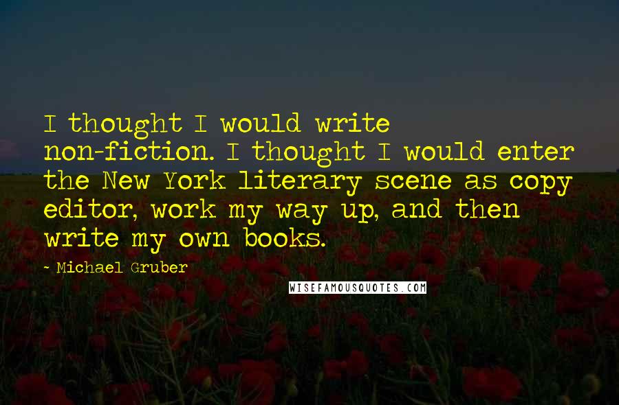 Michael Gruber quotes: I thought I would write non-fiction. I thought I would enter the New York literary scene as copy editor, work my way up, and then write my own books. Michael Gruber quotes: I thought I would write non-fiction. I thought I would enter the New York literary scene as copy editor, work my way up, and then write my own books.