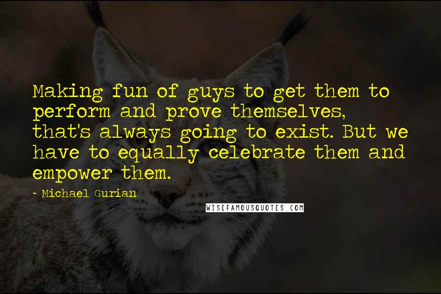 Michael Gurian quotes: Making fun of guys to get them to perform and prove themselves, that's always going to exist. But we have to equally celebrate them and empower them.