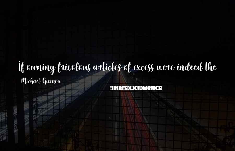 Michael Gurnow quotes: If owning frivolous articles of excess were indeed the trappings of malevolence, my home was ready to play host to the Axis powers.