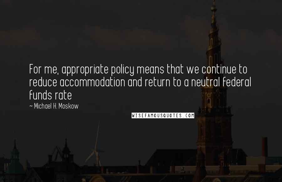Michael H. Moskow quotes: For me, appropriate policy means that we continue to reduce accommodation and return to a neutral federal funds rate Michael H. Moskow quotes: For me, appropriate policy means that we continue to reduce accommodation and return to a neutral federal funds rate