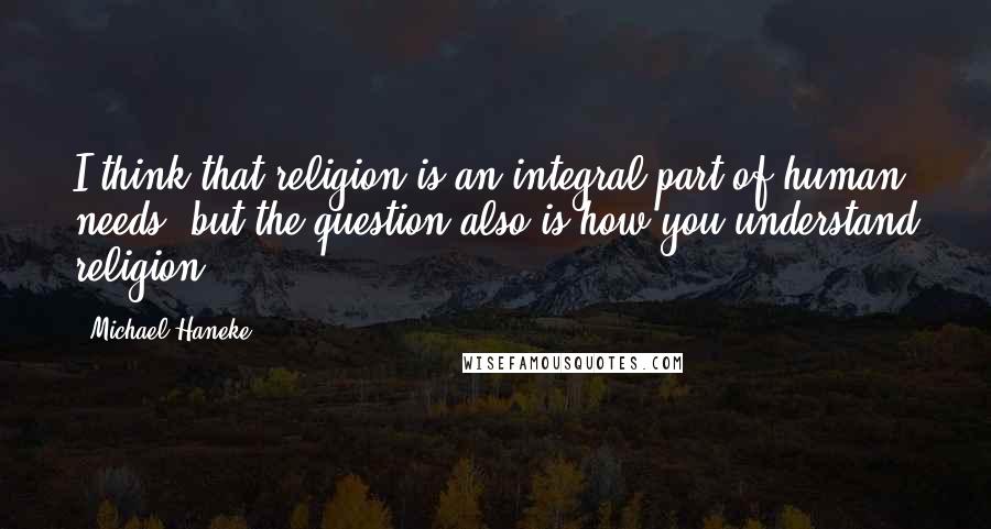 Michael Haneke quotes: I think that religion is an integral part of human needs, but the question also is how you understand religion.