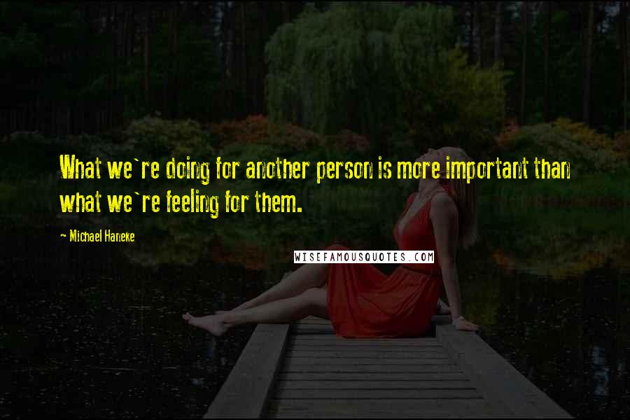 Michael Haneke quotes: What we're doing for another person is more important than what we're feeling for them.