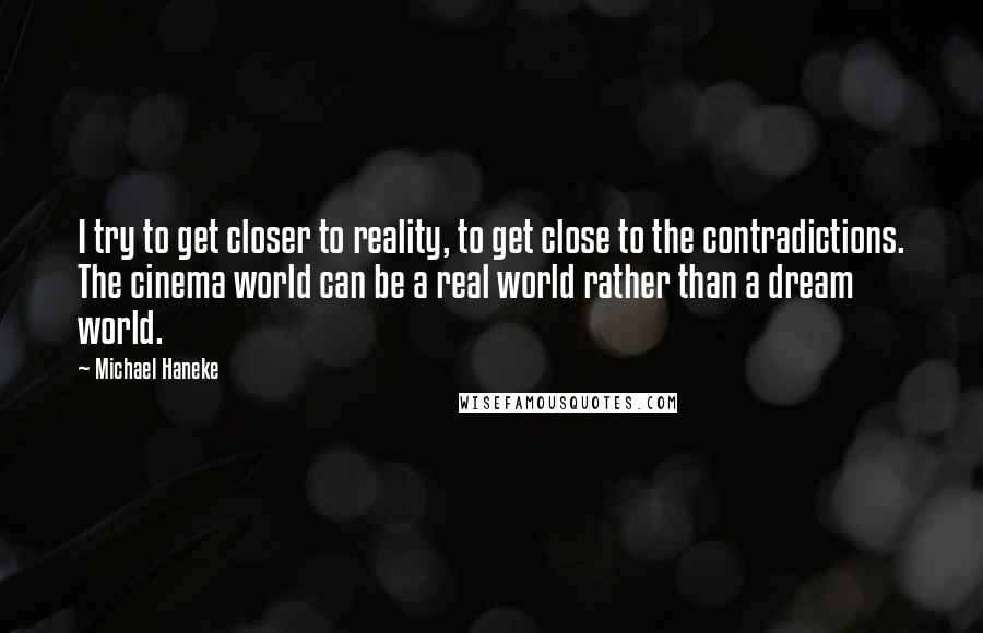 Michael Haneke quotes: I try to get closer to reality, to get close to the contradictions. The cinema world can be a real world rather than a dream world.