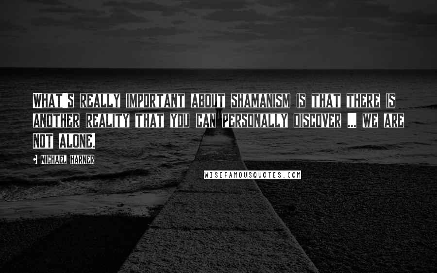 Michael Harner quotes: What's really important about shamanism is that there is another reality that you can personally discover ... we are not alone. Michael Harner quotes: What's really important about shamanism is that there is another reality that you can personally discover ... we are not alone.