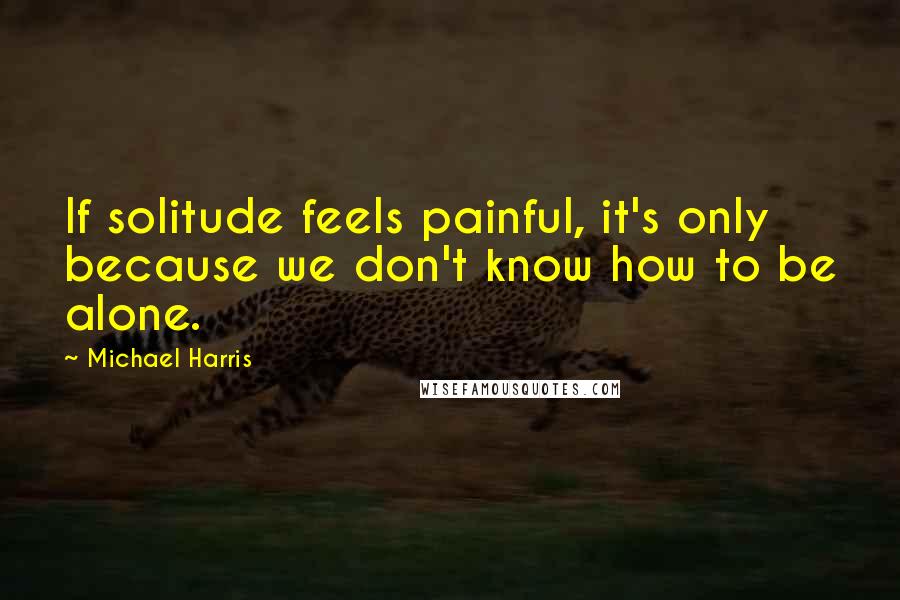 Michael Harris quotes: If solitude feels painful, it's only because we don't know how to be alone.