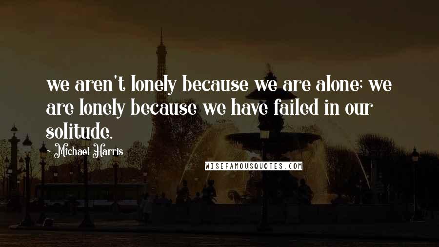 Michael Harris quotes: we aren't lonely because we are alone; we are lonely because we have failed in our solitude.